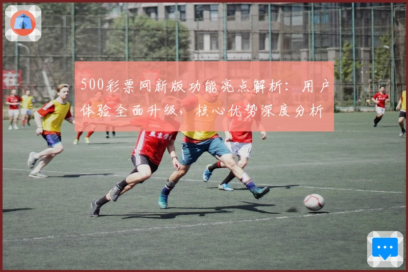 500彩票网新版功能亮点解析：用户体验全面升级，核心优势深度分析