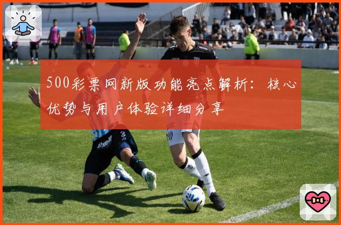 500彩票网新版功能亮点解析：核心优势与用户体验详细分享