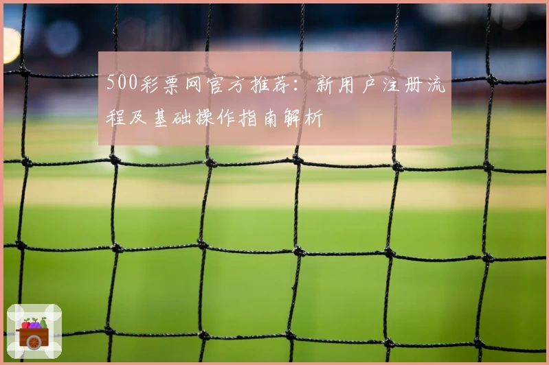 500彩票网官方推荐：新用户注册流程及基础操作指南解析