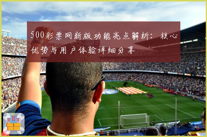500彩票网新版功能亮点解析：核心优势与用户体验详细分享