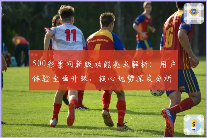 500彩票网新版功能亮点解析：用户体验全面升级，核心优势深度分析