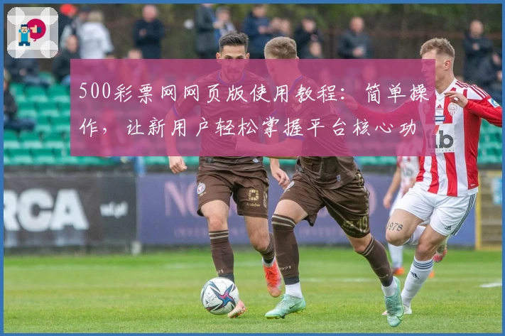 500彩票网网页版使用教程：简单操作，让新用户轻松掌握平台核心功能