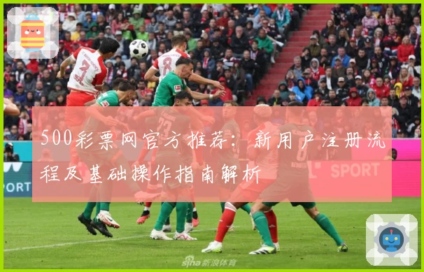 500彩票网官方推荐：新用户注册流程及基础操作指南解析