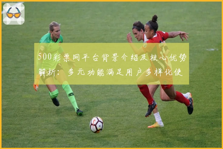 500彩票网平台背景介绍及核心优势解析:多元功能满足用户多样化使用需求