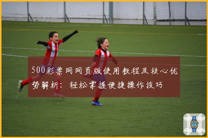 500彩票网网页版使用教程及核心优势解析：轻松掌握便捷操作技巧