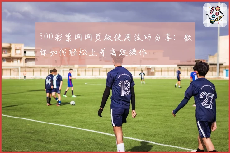 500彩票网网页版使用技巧分享：教你如何轻松上手高效操作